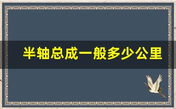 半轴总成一般多少公里换,前半轴总成什么时候需要换