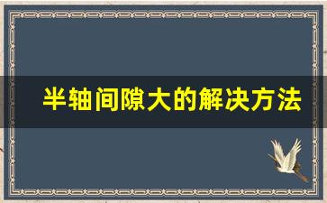 半轴间隙大的解决方法,怎么判断汽车半轴坏了