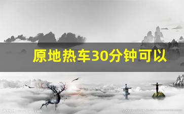 原地热车30分钟可以充满电吗,原地热车的正确方法