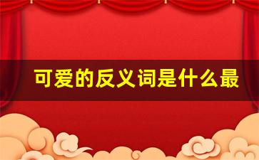 可爱的反义词是什么最佳答案,可爱对什么