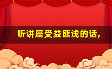 听讲座受益匪浅的话,听完讲座后的简短感言