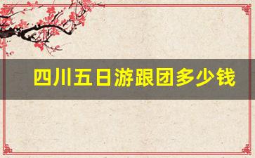 四川五日游跟团多少钱,成都五天四晚旅游费用