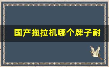 国产拖拉机哪个牌子耐用,国产拖拉机10大品牌