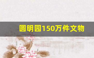 圆明园150万件文物有哪些,圆明园的十大珍贵文物