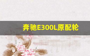 奔驰E300L原配轮胎品牌,奔驰e300多少公里换轮胎