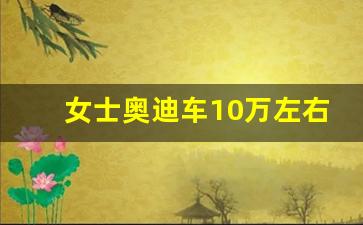 女士奥迪车10万左右,女士十万左右的车哪款好