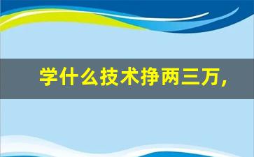 学什么技术挣两三万,男孩子学什么技术最好以后有发展