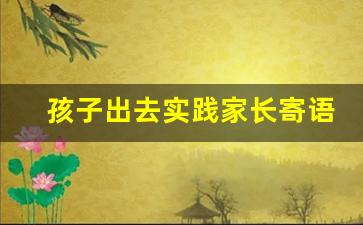 孩子出去实践家长寄语,家长对社会实践的感言