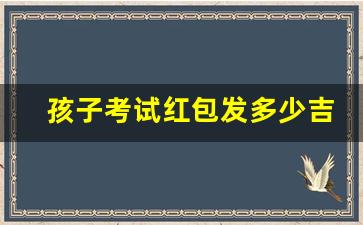 孩子考试红包发多少吉利一点,给考生发红包什么数字吉利