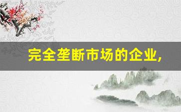 完全垄断市场的企业,中国35个垄断企业