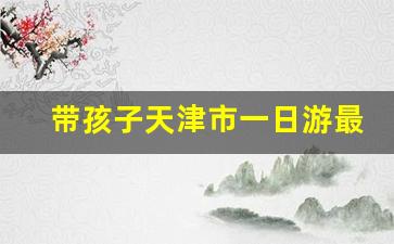 带孩子天津市一日游最好地方,天津必去的三个景点