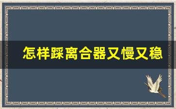 怎样踩离合器又慢又稳技巧,压离合器一般要练多久