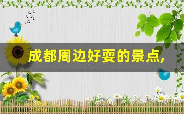 成都周边好耍的景点,成都周边一日游最佳景点