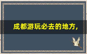 成都游玩必去的地方,成都游玩必去的地方有哪些