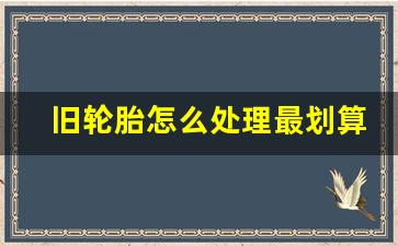 旧轮胎怎么处理最划算,旧轮胎有必要带走吗