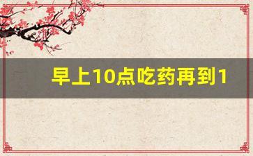 早上10点吃药再到14点能吃吗,早上10点吃药,中午啥时候吃