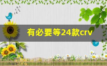 有必要等24款crv吗,crv买哪个版本性价比最高