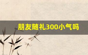 朋友随礼300小气吗,一般随礼300还是400好