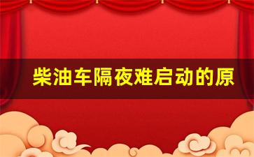 柴油车隔夜难启动的原因,柴油车打不起火来是什么原因