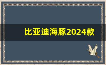 比亚迪海豚2024款什么时候上市,海豚2024续航升级