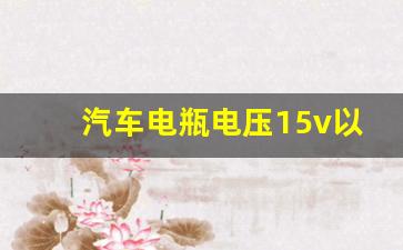 汽车电瓶电压15v以上怎么办,汽车点火状态下15V正常吗