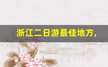 浙江二日游最佳地方,二日游必去的10个地方