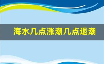 海水几点涨潮几点退潮时间表,海水每日涨潮退潮时间表