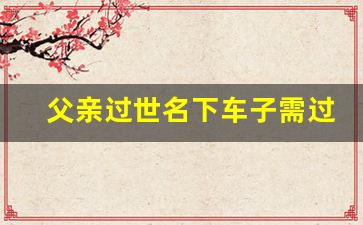 父亲过世名下车子需过户吗,人过世车不过户能正常使用吗