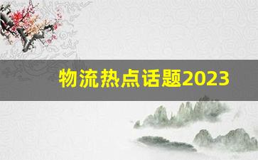 物流热点话题2023,云南省物流发展现状