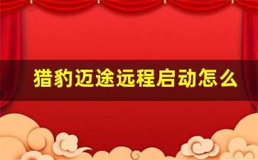 猎豹迈途远程启动怎么用,马自达cx50远程启动怎么用