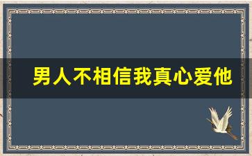 男人不相信我真心爱他,男人准备放弃你的表现