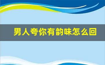 男人夸你有韵味怎么回答,夸我有气质咋回复