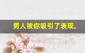 男人被你吸引了表现,男人对于拿捏不住女人的表现