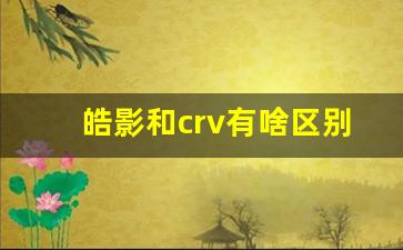 皓影和crv有啥区别,为啥皓影比CRV