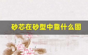 砂芯在砂型中靠什么固定,砂型装配图各部分名称