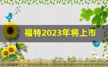 福特2023年将上市新车,2024福特推出新的车型