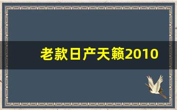 老款日产天籁2010款怎么样,2023款天籁参数配置