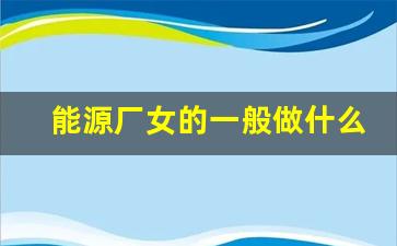 能源厂女的一般做什么,一道新能源上班累吗