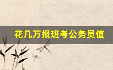 花几万报班考公务员值吗,考公务员2023报名时间