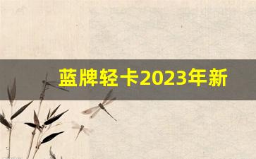 蓝牌轻卡2023年新政策可以拉几吨,4.2米轻卡哪个牌子质量最好