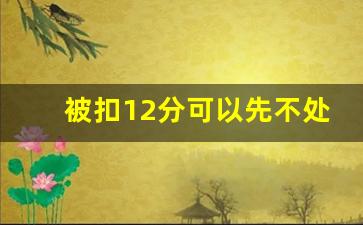 被扣12分可以先不处理吗,已记满12分,但是驾驶证没有扣留