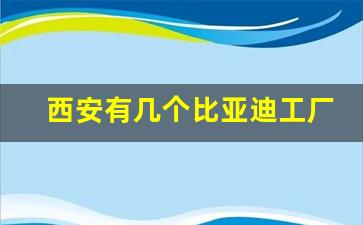 西安有几个比亚迪工厂,西安周至比亚迪最新招聘