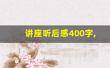 讲座听后感400字,听讲座受益匪浅的话