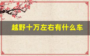 越野十万左右有什么车最好,10万以内口碑最好的车