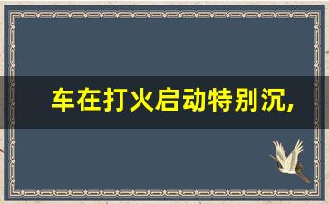 车在打火启动特别沉,车子打火很吃力是怎么回事