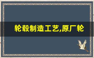 轮毂制造工艺,原厂轮毂一般是什么工艺