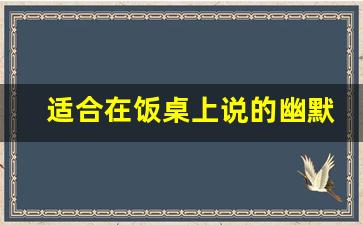 适合在饭桌上说的幽默段子,酒桌幽默口才900句