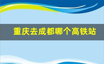 重庆去成都哪个高铁站方便