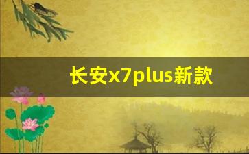 长安x7plus新款七座,长安新款5万一8万车自动挡