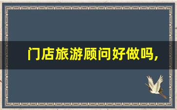 门店旅游顾问好做吗,旅游顾问一年的工作做了什么